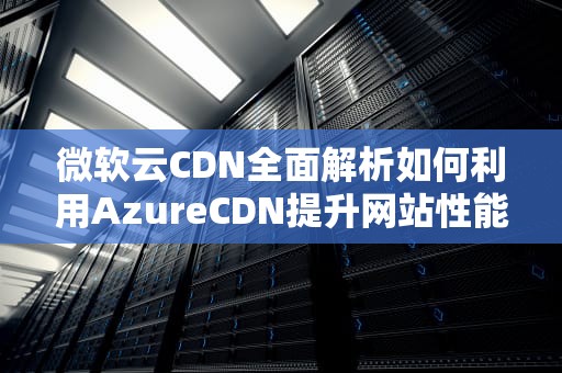 微软云CDN全面解析如何利用AzureCDN提升网站性能与用户体验