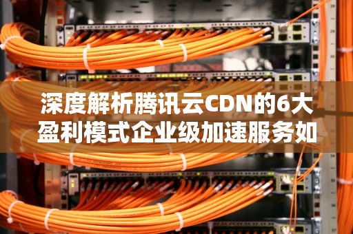 深度解析腾讯云CDN的6大盈利模式企业级加速服务如何创造百亿价值？