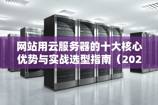 网站用云服务器的十大核心优势与实战选型指南（2024深度解析）
