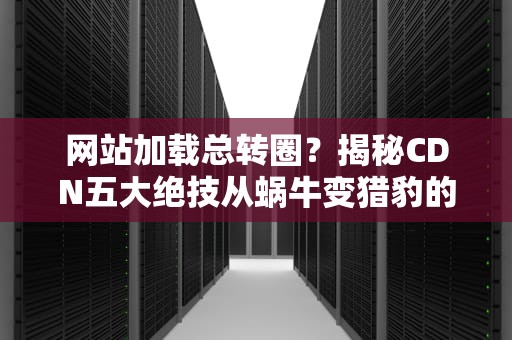 网站加载总转圈？揭秘CDN五大绝技从蜗牛变猎豹的魔法之路