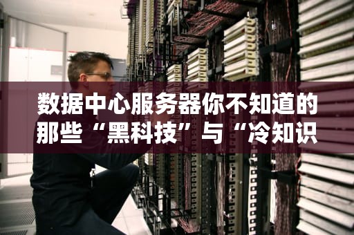 数据中心服务器你不知道的那些“黑科技”与“冷知识”