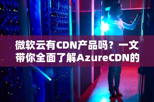微软云有CDN产品吗？一文带你全面了解AzureCDN的功能与应用