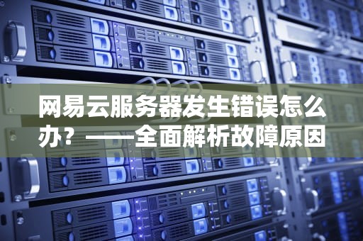 网易云服务器发生错误怎么办？——全面解析故障原因与7大应急处理方案