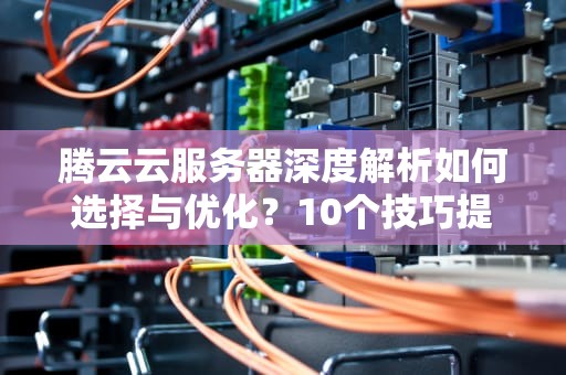 腾云云服务器深度解析如何选择与优化？10个技巧提升企业上云效率