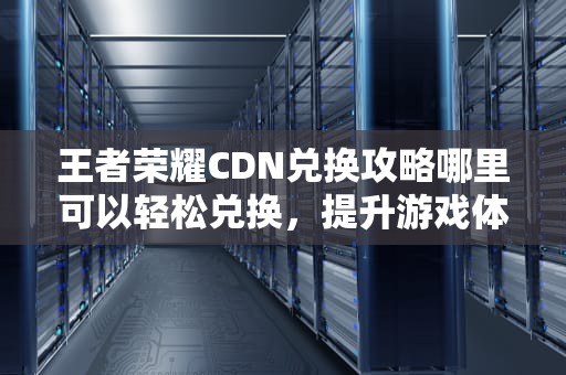 王者荣耀CDN兑换攻略哪里可以轻松兑换，提升游戏体验？