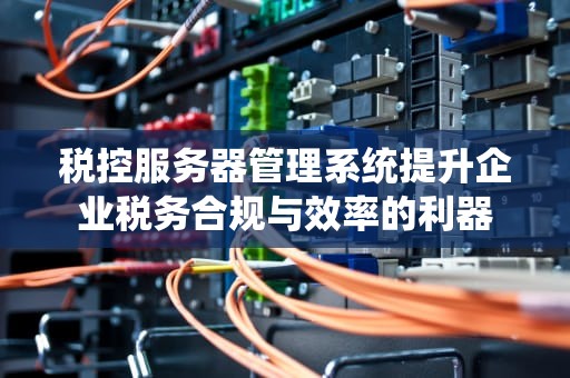 税控服务器管理系统提升企业税务合规与效率的利器