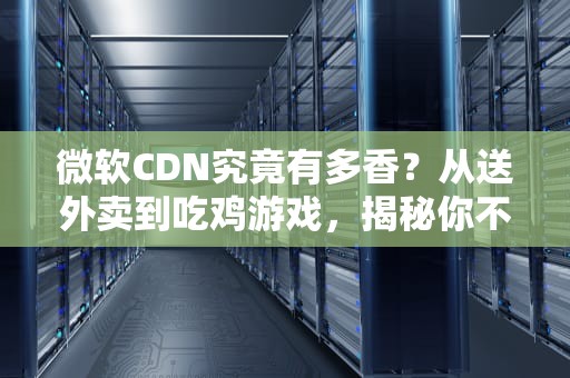 微软CDN究竟有多香？从送外卖到吃鸡游戏，揭秘你不知道的内容分发黑科技！