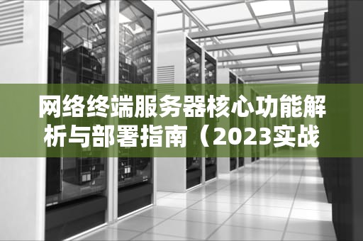 网络终端服务器核心功能解析与部署指南（2023实战版）