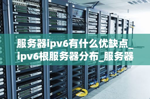 服务器ipv6有什么优缺点_ipv6根服务器分布_服务器IPv6的优缺点分析