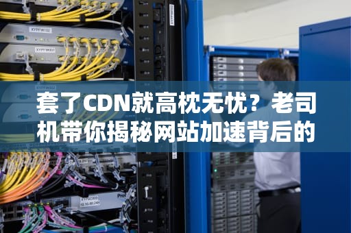 套了CDN就高枕无忧？老司机带你揭秘网站加速背后的防火墙攻防战