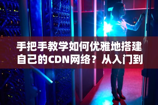 手把手教学如何优雅地搭建自己的CDN网络？从入门到放弃的全流程指南