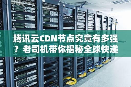 腾讯云CDN节点究竟有多强？老司机带你揭秘全球快递背后的黑科技！