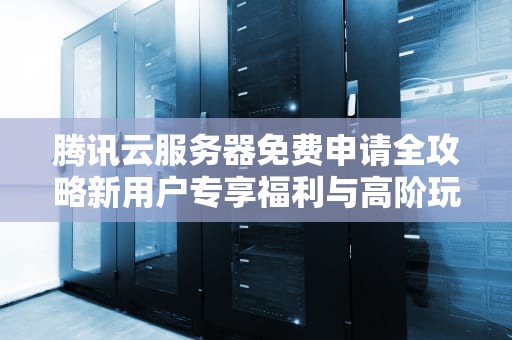 腾讯云服务器免费申请全攻略新用户专享福利与高阶玩法解析