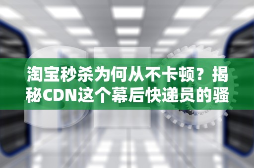 淘宝秒杀为何从不卡顿？揭秘CDN这个幕后快递员的骚操作