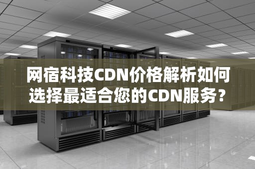 网宿科技CDN价格解析如何选择最适合您的CDN服务？