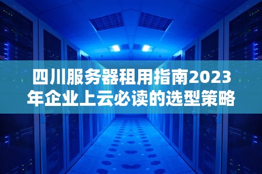 四川服务器租用指南2023年企业上云必读的选型策略与避坑法则