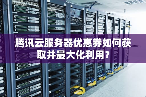 腾讯云服务器优惠券如何获取并最大化利用？