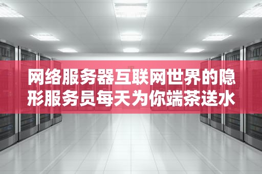 网络服务器互联网世界的隐形服务员每天为你端茶送水24小时不喊累？