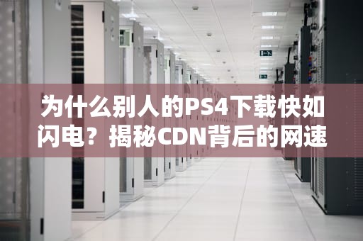 为什么别人的PS4下载快如闪电？揭秘CDN背后的网速外挂！
