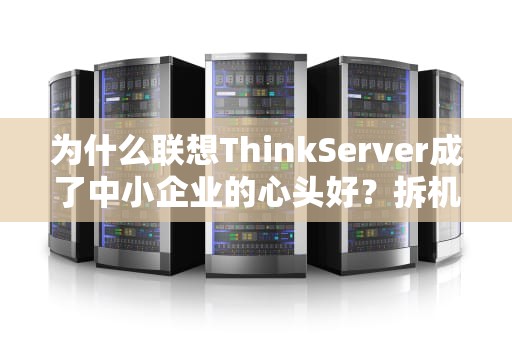 为什么联想ThinkServer成了中小企业的心头好？拆机狂魔带你揭秘硬核真相