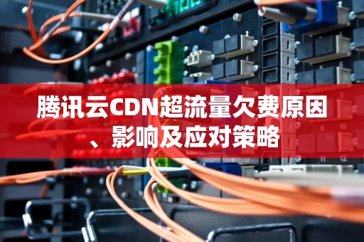 腾讯云CDN超流量欠费原因、影响及应对策略