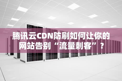 腾讯云CDN防刷如何让你的网站告别“流量刺客”？