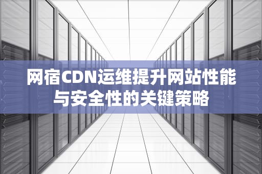 网宿CDN运维提升网站性能与安全性的关键策略