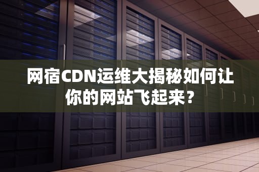 网宿CDN运维大揭秘如何让你的网站飞起来？