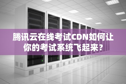 腾讯云在线考试CDN如何让你的考试系统飞起来？