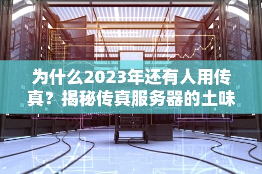 为什么2023年还有人用传真？揭秘传真服务器的土味生存指南