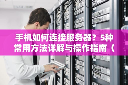 手机如何连接服务器？5种常用方法详解与操作指南（2024最新版）