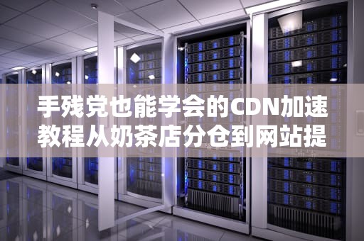 手残党也能学会的CDN加速教程从奶茶店分仓到网站提速的奇妙之旅