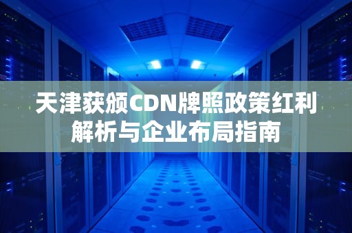 天津获颁CDN牌照政策红利解析与企业布局指南