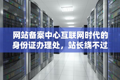 网站备案中心互联网时代的身份证办理处，站长绕不过的硬核知识点