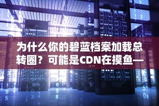 为什么你的碧蓝档案加载总转圈？可能是CDN在摸鱼——从技术角度解析游戏卡顿之谜