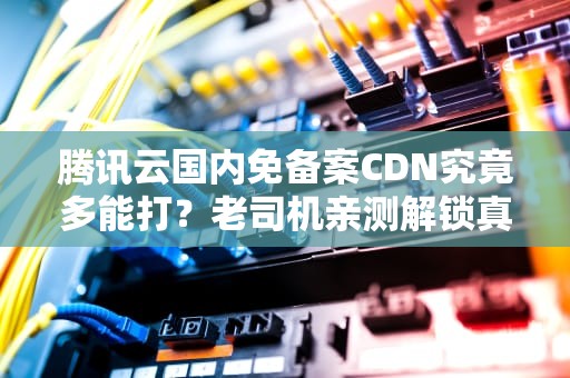 腾讯云国内免备案CDN究竟多能打？老司机亲测解锁真香定律