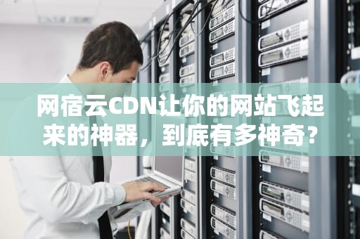 网宿云CDN让你的网站飞起来的神器，到底有多神奇？