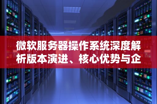 微软服务器操作系统深度解析版本演进、核心优势与企业级部署指南