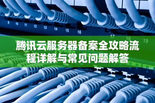 腾讯云服务器备案全攻略流程详解与常见问题解答
