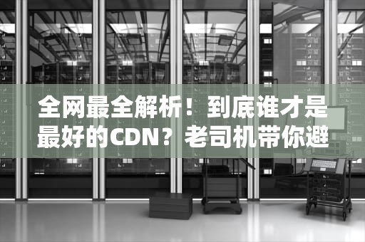 全网最全解析！到底谁才是最好的CDN？老司机带你避坑选优