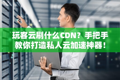 玩客云刷什么CDN？手把手教你打造私人云加速神器！
