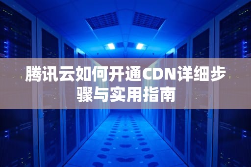 腾讯云如何开通CDN详细步骤与实用指南