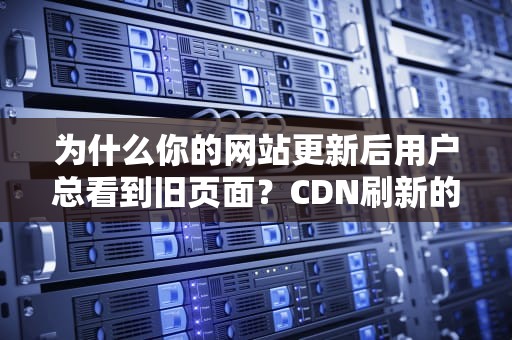为什么你的网站更新后用户总看到旧页面？CDN刷新的防社死指南
