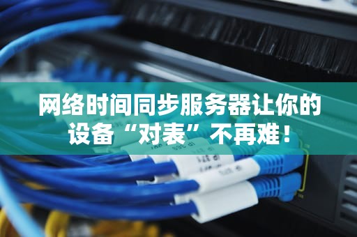 网络时间同步服务器让你的设备“对表”不再难！