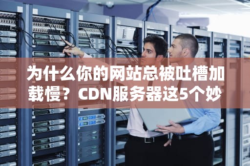 为什么你的网站总被吐槽加载慢？CDN服务器这5个妙用你肯定不知道！