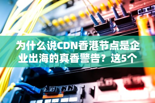 为什么说CDN香港节点是企业出海的真香警告？这5个真相让你秒变技术老司机