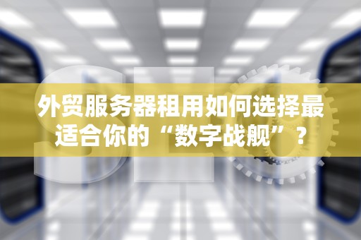 外贸服务器租用如何选择最适合你的“数字战舰”？