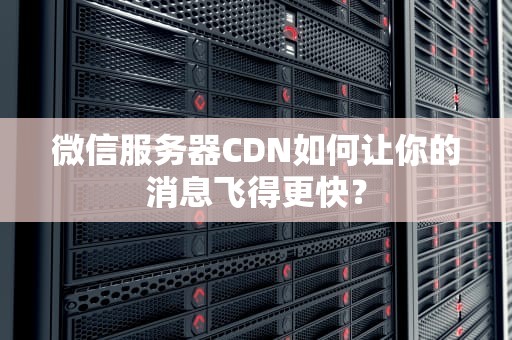 微信服务器CDN如何让你的消息飞得更快？