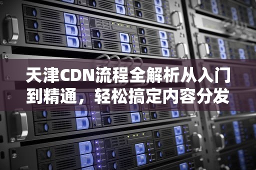 天津CDN流程全解析从入门到精通，轻松搞定内容分发网络