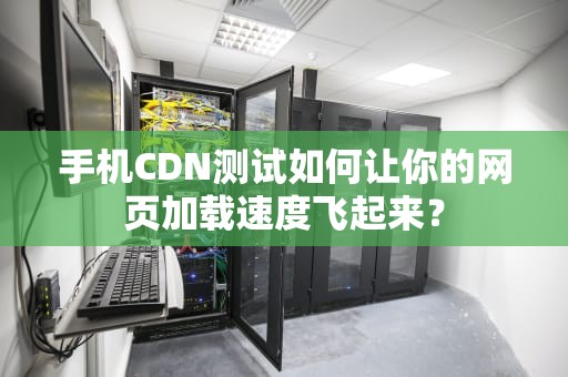 手机CDN测试如何让你的网页加载速度飞起来？
